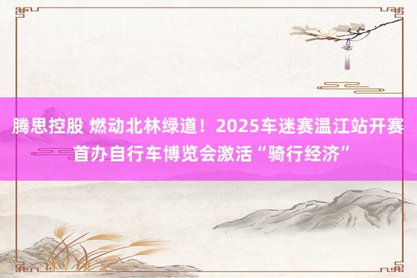 腾思控股 燃动北林绿道！2025车迷赛温江站开赛 首办自行车博览会激活“骑行经济”