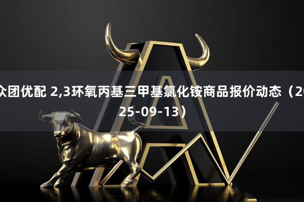 众团优配 2,3环氧丙基三甲基氯化铵商品报价动态（2025-09-13）