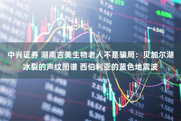 中兴证券 湖南吉美生物老人不是骗局：贝加尔湖冰裂的声纹图谱 西伯利亚的蓝色地震波