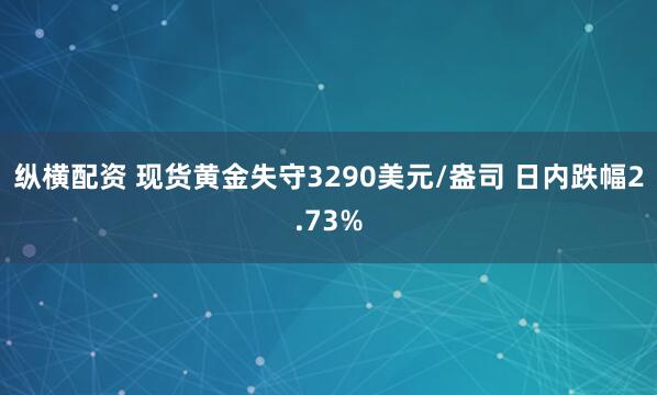 纵横配资 现货黄金失守3290美元/盎司 日内跌幅2.73%
