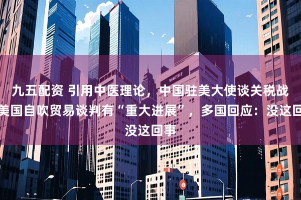 九五配资 引用中医理论，中国驻美大使谈关税战！美国自吹贸易谈判有“重大进展”，多国回应：没这回事