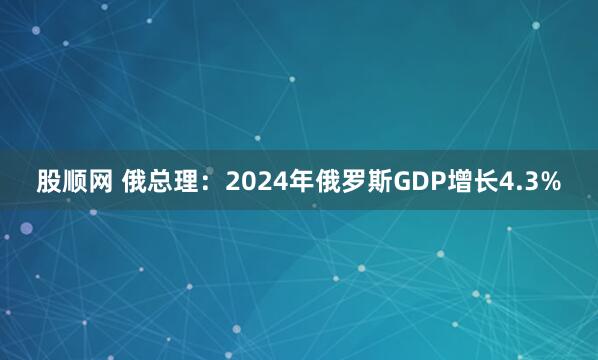 股顺网 俄总理：2024年俄罗斯GDP增长4.3%