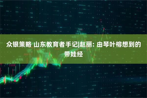 众银策略 山东教育者手记|赵丽: 由琴叶榕想到的带娃经