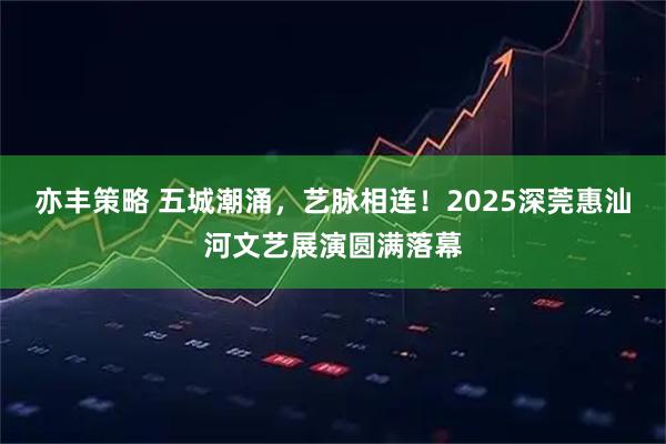 亦丰策略 五城潮涌，艺脉相连！2025深莞惠汕河文艺展演圆满落幕