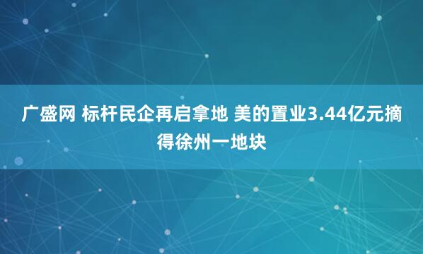 广盛网 标杆民企再启拿地 美的置业3.44亿元摘得徐州一地块