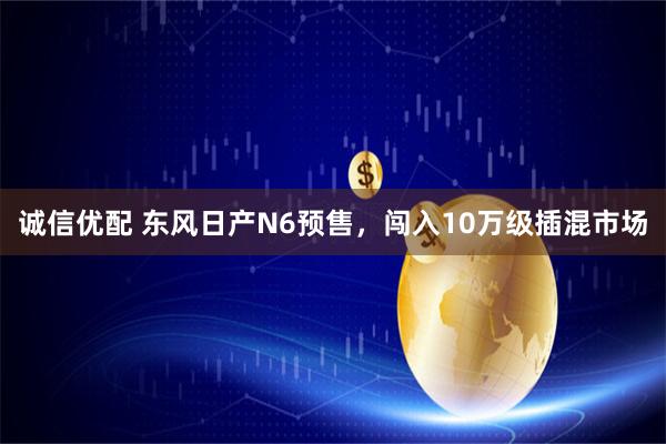 诚信优配 东风日产N6预售，闯入10万级插混市场