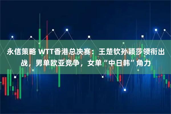 永信策略 WTT香港总决赛：王楚钦孙颖莎领衔出战，男单欧亚竞争，女单“中日韩”角力