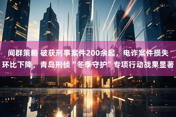 间群策略 破获刑事案件200余起，电诈案件损失环比下降，青岛刑侦“冬季守护”专项行动战果显著