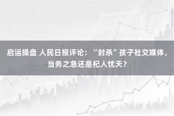 启运操盘 人民日报评论：“封杀”孩子社交媒体，当务之急还是杞人忧天？