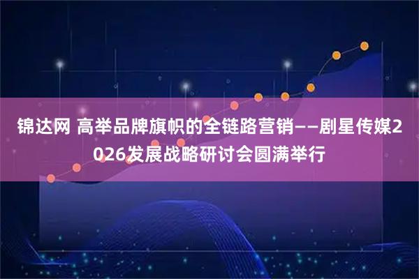 锦达网 高举品牌旗帜的全链路营销——剧星传媒2026发展战略研讨会圆满举行