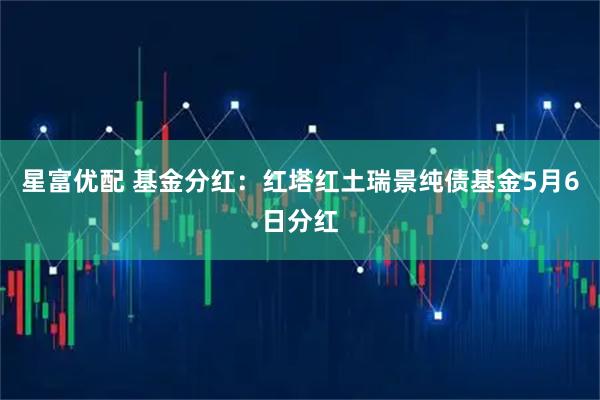 星富优配 基金分红：红塔红土瑞景纯债基金5月6日分红