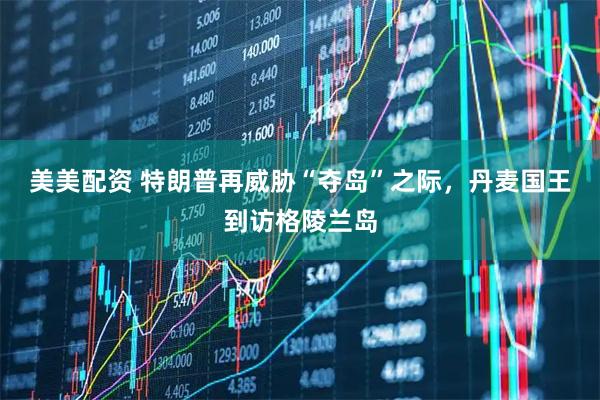 美美配资 特朗普再威胁“夺岛”之际，丹麦国王到访格陵兰岛