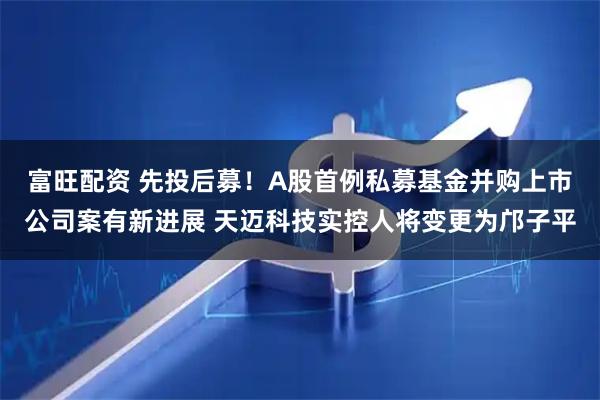 富旺配资 先投后募！A股首例私募基金并购上市公司案有新进展 天迈科技实控人将变更为邝子平