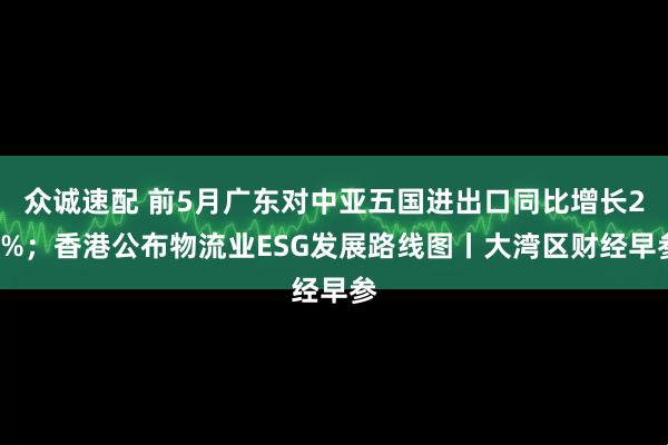 众诚速配 前5月广东对中亚五国进出口同比增长20%；香港公布物流业ESG发展路线图丨大湾区财经早参