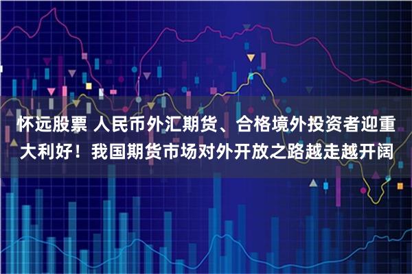怀远股票 人民币外汇期货、合格境外投资者迎重大利好！我国期货市场对外开放之路越走越开阔