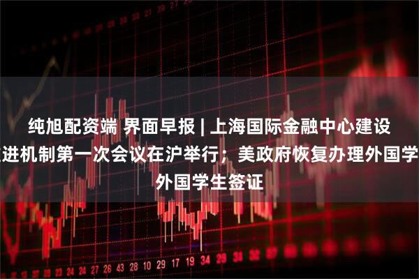 纯旭配资端 界面早报 | 上海国际金融中心建设协调推进机制第一次会议在沪举行；美政府恢复办理外国学生签证