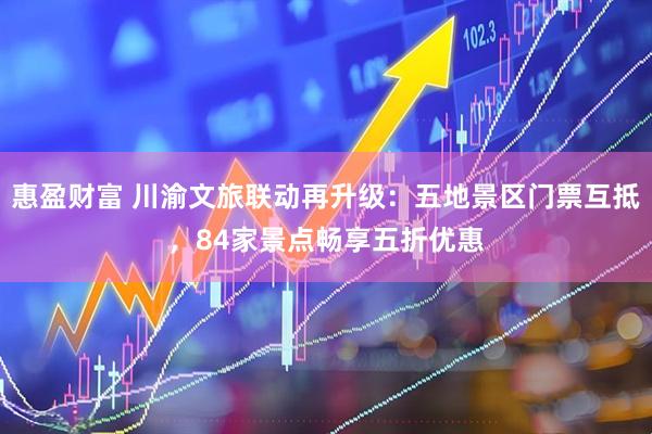 惠盈财富 川渝文旅联动再升级：五地景区门票互抵，84家景点畅享五折优惠