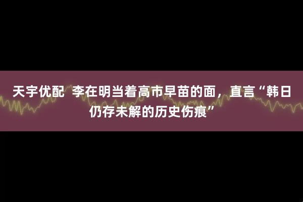 天宇优配 李在明当着高市早苗的面,直言“韩日仍存未解的历史伤痕”