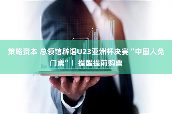 策略资本 总领馆辟谣U23亚洲杯决赛“中国人免门票”!提醒提前购票