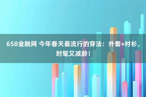 658金融网 今年春天最流行的穿法:外套+衬衫,时髦又减龄!