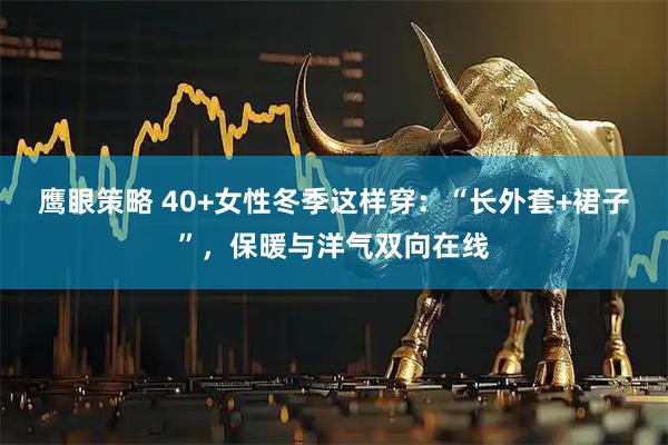 鹰眼策略 40+女性冬季这样穿：“长外套+裙子”，保暖与洋气双向在线