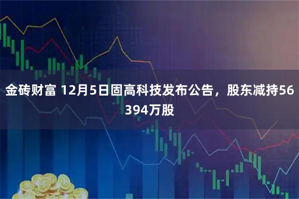 金砖财富 12月5日固高科技发布公告,股东减持56394万股