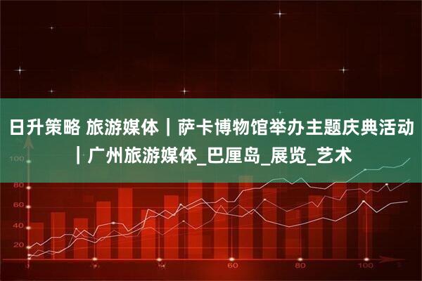 日升策略 旅游媒体｜萨卡博物馆举办主题庆典活动｜广州旅游媒体_巴厘岛_展览_艺术