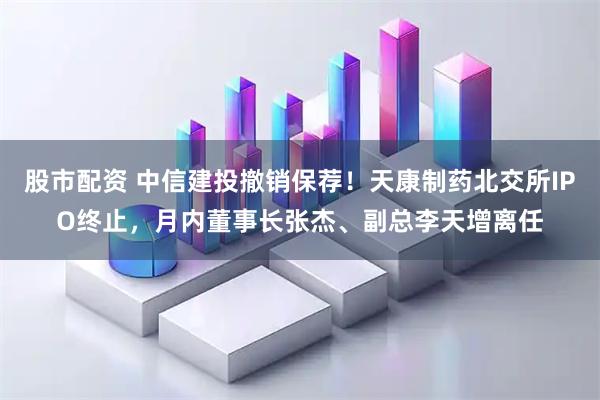 股市配资 中信建投撤销保荐！天康制药北交所IPO终止，月内董事长张杰、副总李天增离任